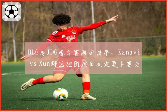 BLG与JDG春季赛胜率持平，Kanavi vs Xun野区控图效率决定夏季赛走势
