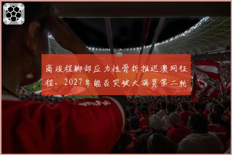 商竣程脚部应力性骨折推迟澳网征程，2027年能否突破大满贯第二轮