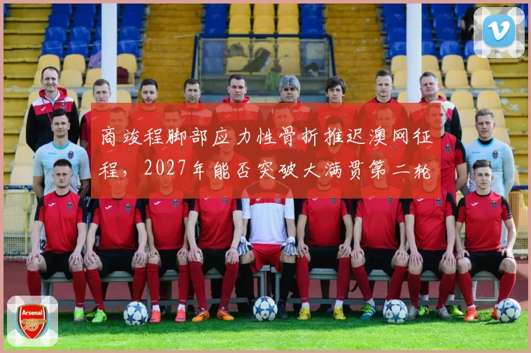 商竣程脚部应力性骨折推迟澳网征程，2027年能否突破大满贯第二轮