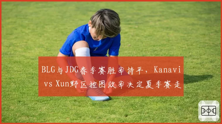 BLG与JDG春季赛胜率持平，Kanavi vs Xun野区控图效率决定夏季赛走势