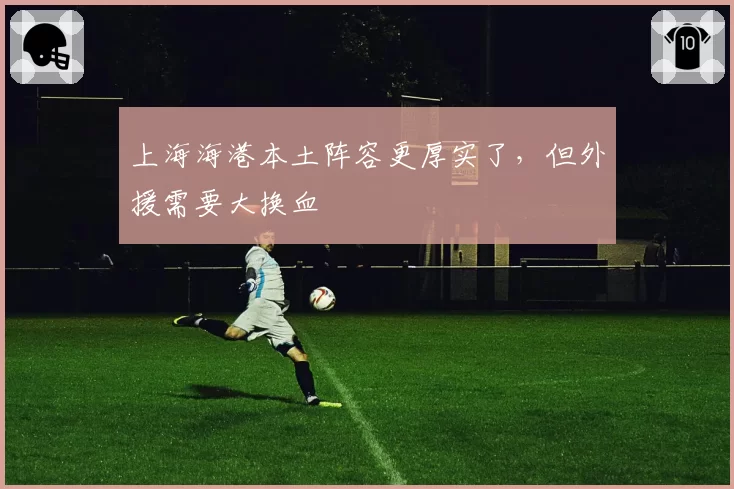 上海海港本土阵容更厚实了,但外援需要大换血