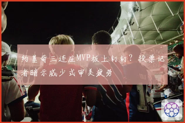 约基奇三连庄MVP板上钉钉?投票记者暗示威少式审美疲劳
