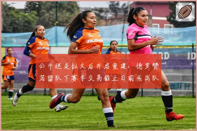 公牛送走拉文后开启重建，德罗赞若留队下赛季交易截止日前或离队