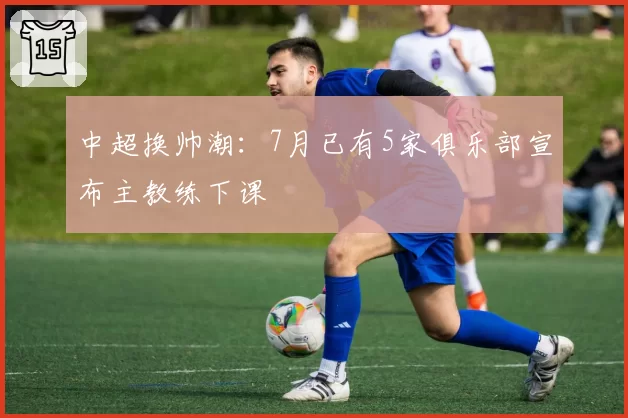 中超换帅潮：7月已有5家俱乐部宣布主教练下课