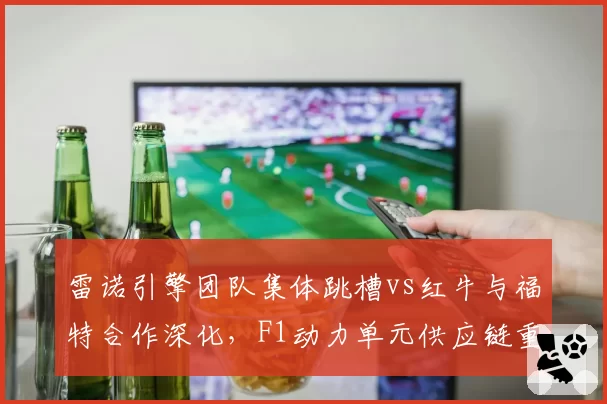 雷诺引擎团队集体跳槽vs红牛与福特合作深化，F1动力单元供应链重塑