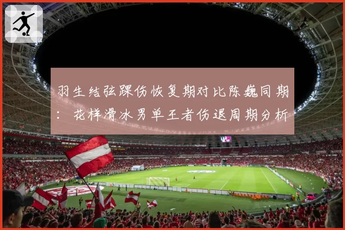 羽生结弦踝伤恢复期对比陈巍同期:花样滑冰男单王者伤退周期分析