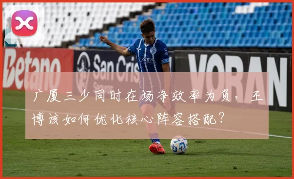 广厦三少同时在场净效率为负，王博该如何优化核心阵容搭配？