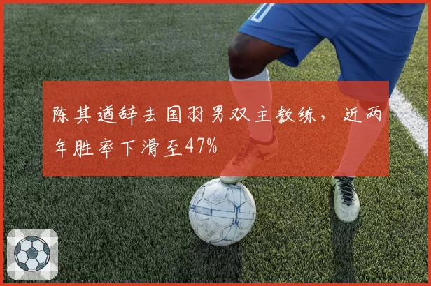 陈其遒辞去国羽男双主教练,近两年胜率下滑至47%