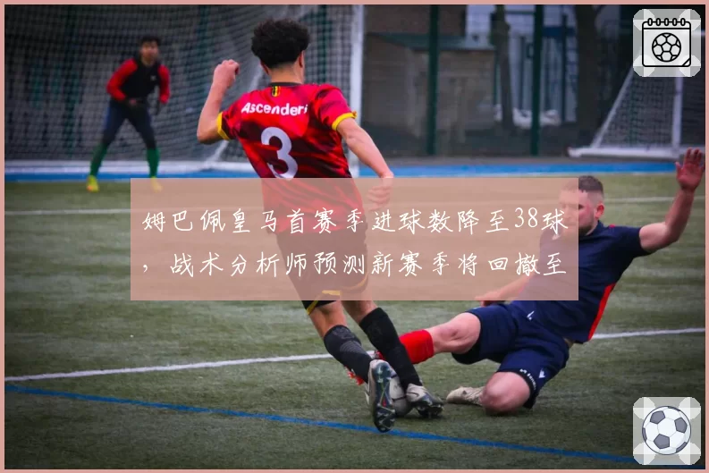 姆巴佩皇马首赛季进球数降至38球，战术分析师预测新赛季将回撤至中路位置