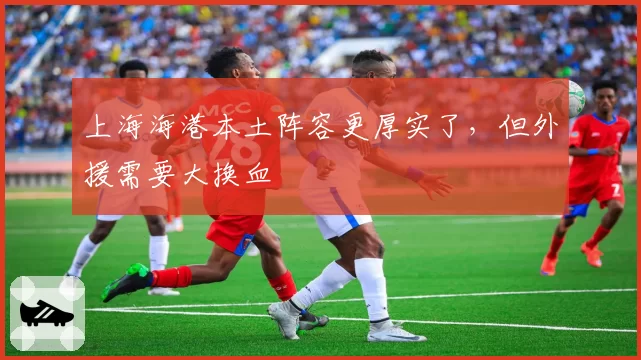 上海海港本土阵容更厚实了，但外援需要大换血