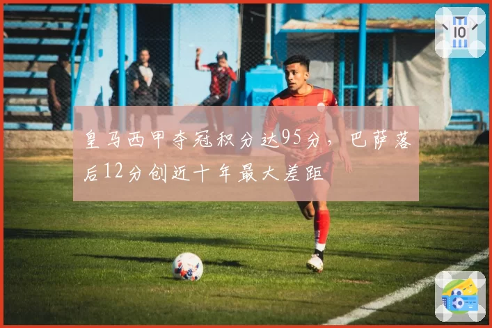 皇马西甲夺冠积分达95分,巴萨落后12分创近十年最大差距