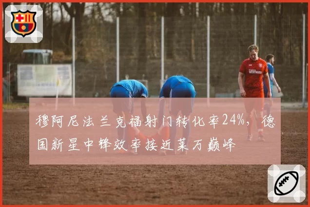 穆阿尼法兰克福射门转化率24%，德国新星中锋效率接近莱万巅峰