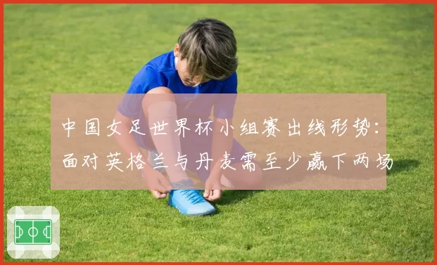 中国女足世界杯小组赛出线形势:面对英格兰与丹麦需至少赢下两场