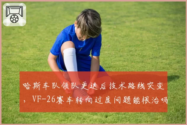 哈斯车队领队更迭后技术路线突变，VF-26赛车转向过度问题能根治吗？