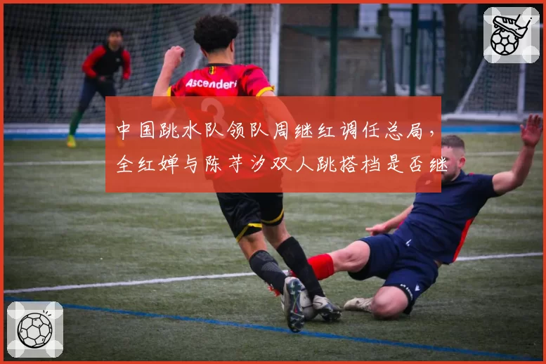 中国跳水队领队周继红调任总局，全红婵与陈芋汐双人跳搭档是否继续？