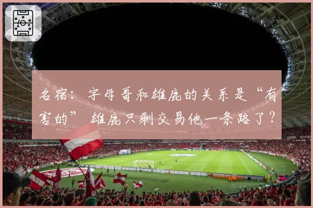 名宿：字母哥和雄鹿的关系是“有害的” 雄鹿只剩交易他一条路了？