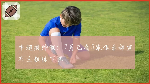 中超换帅潮：7月已有5家俱乐部宣布主教练下课