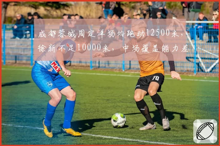 成都蓉城周定洋场均跑动12500米，徐新不足10000米，中场覆盖能力差距达25%
