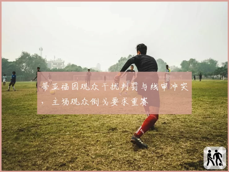 蒂亚福因观众干扰判罚与线审冲突,主场观众倒戈要求重赛