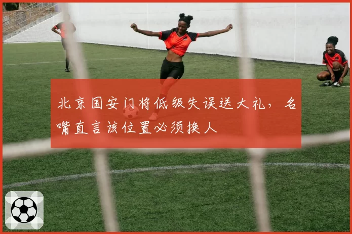北京国安门将低级失误送大礼，名嘴直言该位置必须换人