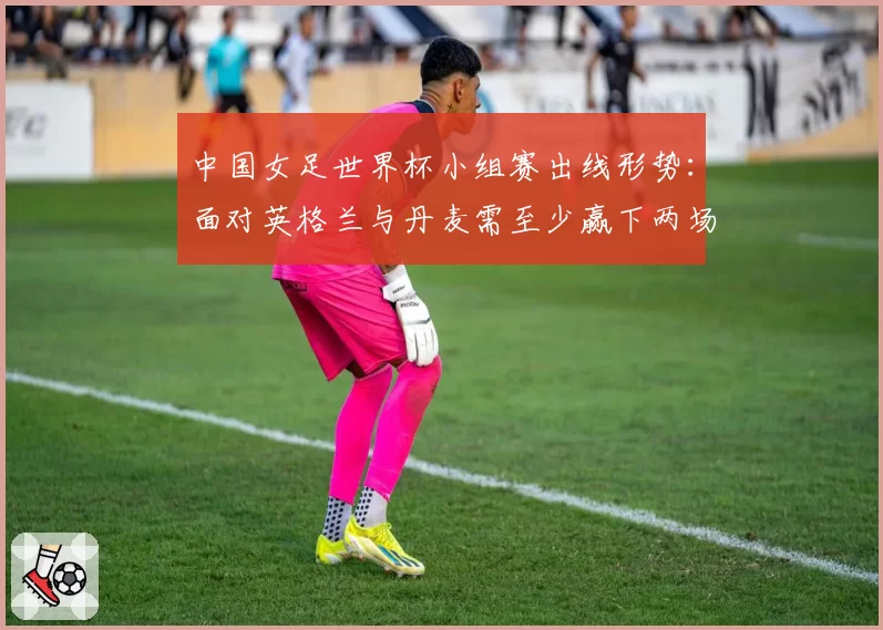 中国女足世界杯小组赛出线形势:面对英格兰与丹麦需至少赢下两场