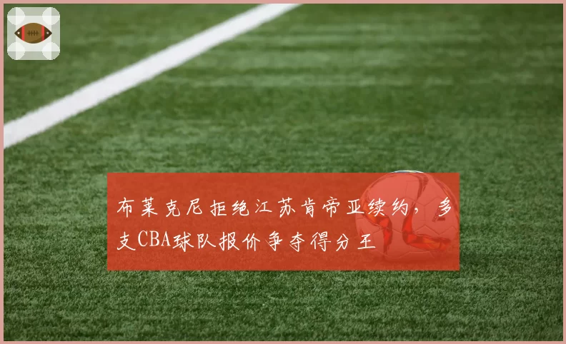 布莱克尼拒绝江苏肯帝亚续约，多支CBA球队报价争夺得分王