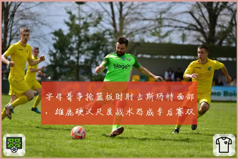 字母哥争抢篮板时肘击斯玛特面部，雄鹿硬汉尺度战术恐成季后赛双刃剑__br_