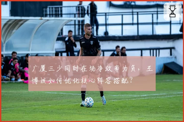 广厦三少同时在场净效率为负，王博该如何优化核心阵容搭配？