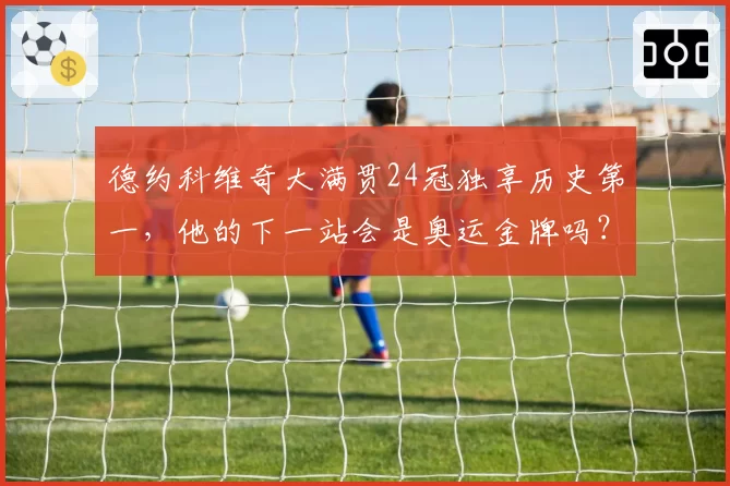 德约科维奇大满贯24冠独享历史第一,他的下一站会是奥运金牌吗?