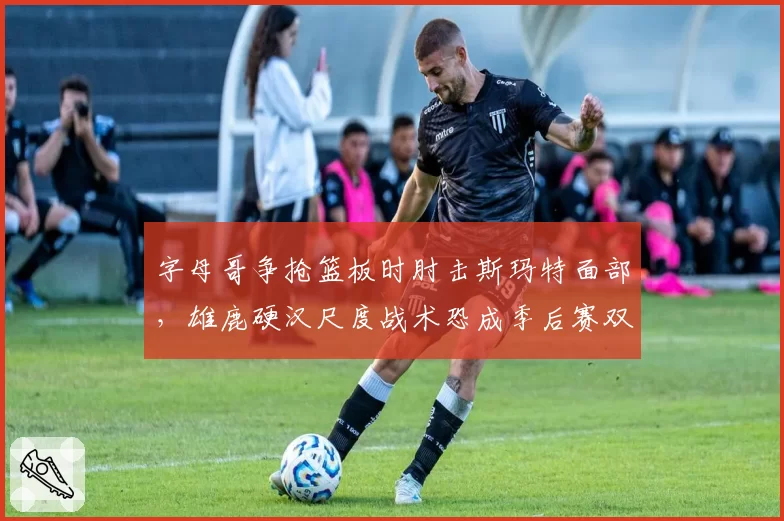 字母哥争抢篮板时肘击斯玛特面部，雄鹿硬汉尺度战术恐成季后赛双刃剑__br_