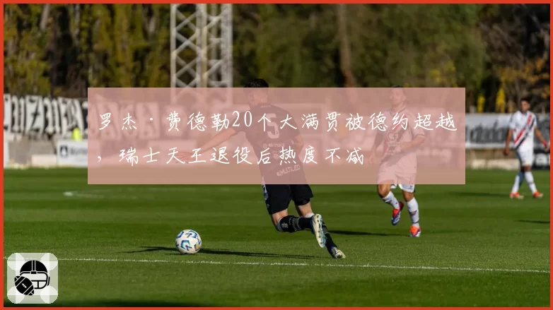 罗杰·费德勒20个大满贯被德约超越，瑞士天王退役后热度不减