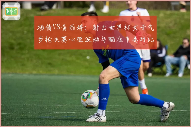 杨倩VS黄雨婷：射击世界杯女子气步枪决赛心理波动与瞄准节奏对比