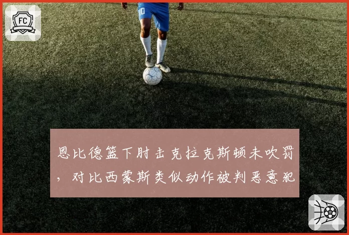 恩比德篮下肘击克拉克斯顿未吹罚，对比西蒙斯类似动作被判恶意犯规引双标
