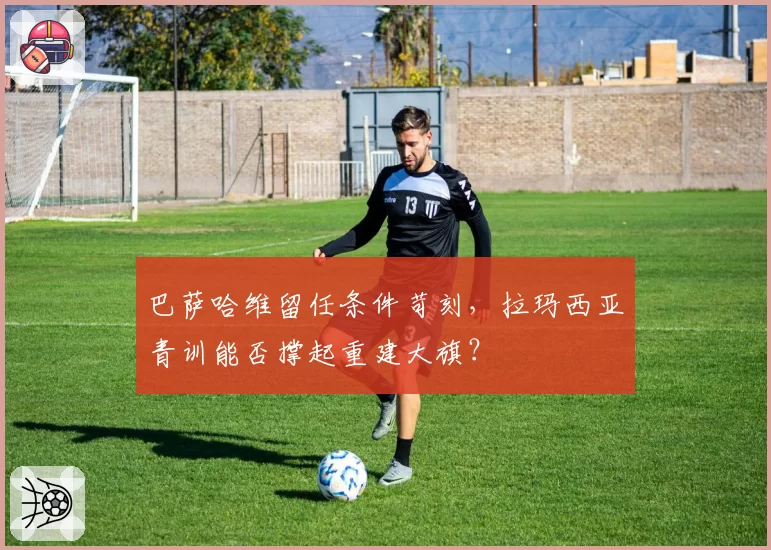 巴萨哈维留任条件苛刻，拉玛西亚青训能否撑起重建大旗？