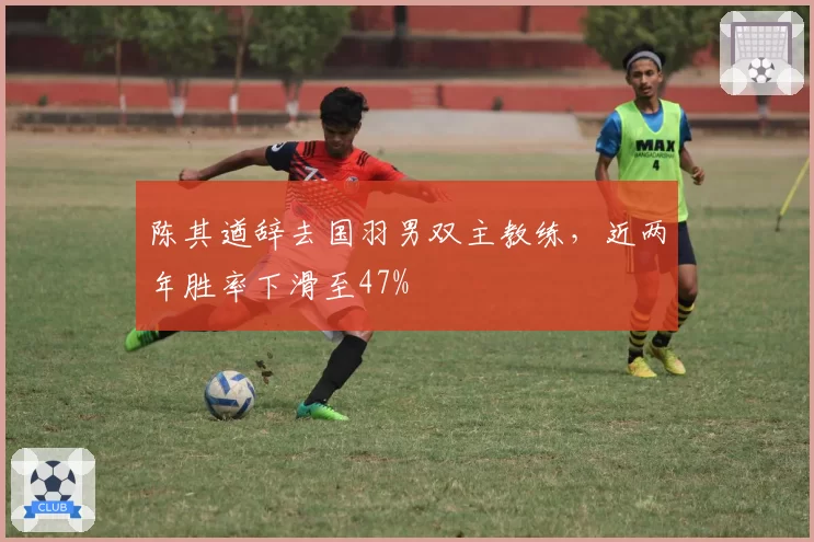 陈其遒辞去国羽男双主教练，近两年胜率下滑至47%