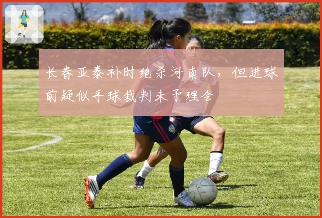 长春亚泰补时绝杀河南队，但进球前疑似手球裁判未予理会