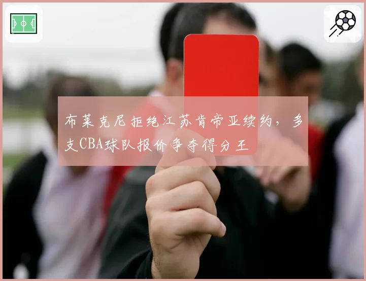 布莱克尼拒绝江苏肯帝亚续约，多支CBA球队报价争夺得分王