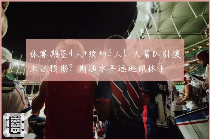 休赛期签4人+续约5人！火箭队引援未达预期？斯通水平远逊佩林卡