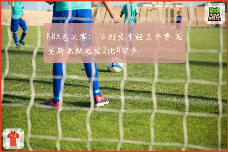 NBA总决赛：马刺为年轻交学费 尼克斯老辣经验2比0领先