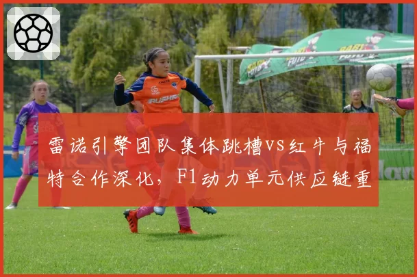 雷诺引擎团队集体跳槽vs红牛与福特合作深化，F1动力单元供应链重塑