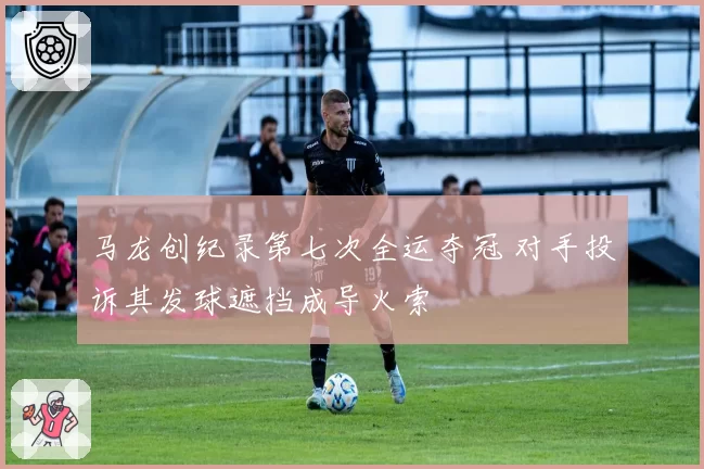 马龙创纪录第七次全运夺冠 对手投诉其发球遮挡成导火索