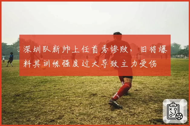 深圳队新帅上任首秀惨败，旧将爆料其训练强度过大导致主力受伤
