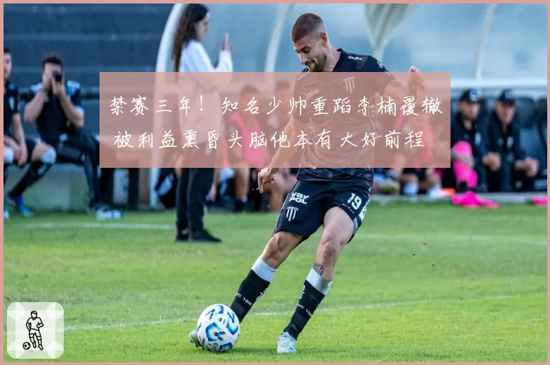 禁赛三年!知名少帅重蹈李楠覆辙 被利益熏昏头脑他本有大好前程