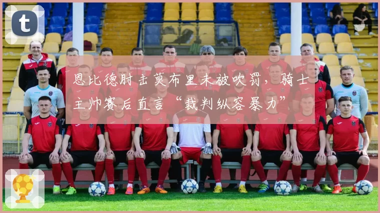 恩比德肘击莫布里未被吹罚,骑士主帅赛后直言“裁判纵容暴力”