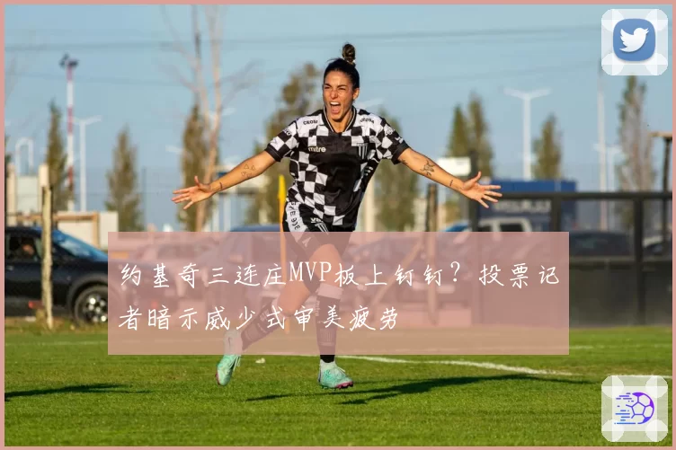 约基奇三连庄MVP板上钉钉?投票记者暗示威少式审美疲劳