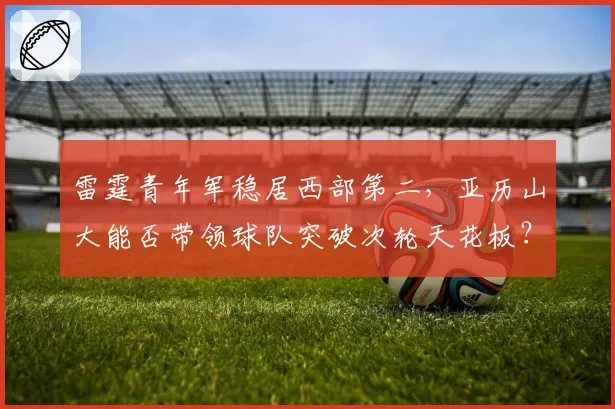 雷霆青年军稳居西部第二，亚历山大能否带领球队突破次轮天花板？