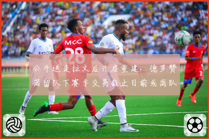 公牛送走拉文后开启重建，德罗赞若留队下赛季交易截止日前或离队