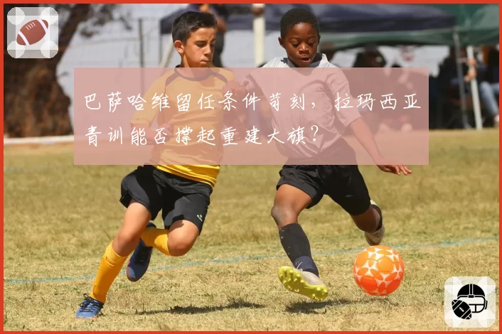 巴萨哈维留任条件苛刻，拉玛西亚青训能否撑起重建大旗？
