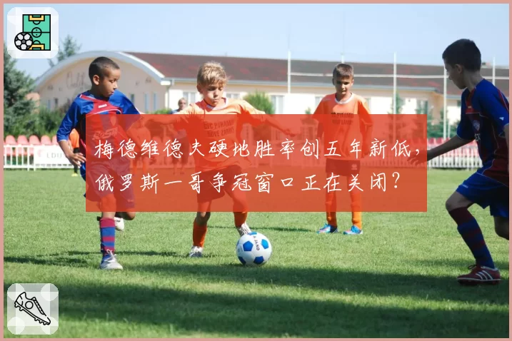 梅德维德夫硬地胜率创五年新低,俄罗斯一哥争冠窗口正在关闭?