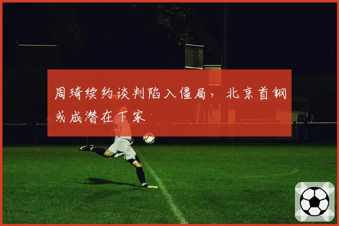 周琦续约谈判陷入僵局，北京首钢或成潜在下家